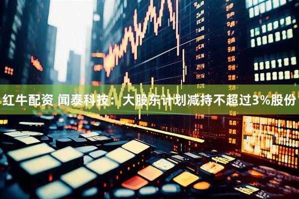 红牛配资 闻泰科技：大股东计划减持不超过3%股份