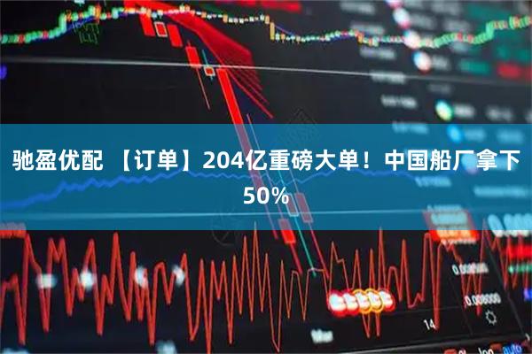 驰盈优配 【订单】204亿重磅大单！中国船厂拿下50%