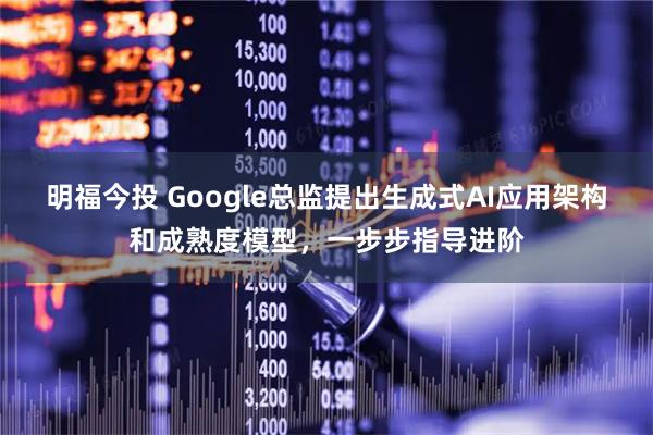 明福今投 Google总监提出生成式AI应用架构和成熟度模型，一步步指导进阶