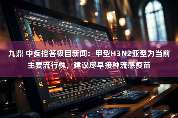 九鼎 中疾控答极目新闻：甲型H3N2亚型为当前主要流行株，建议尽早接种流感疫苗