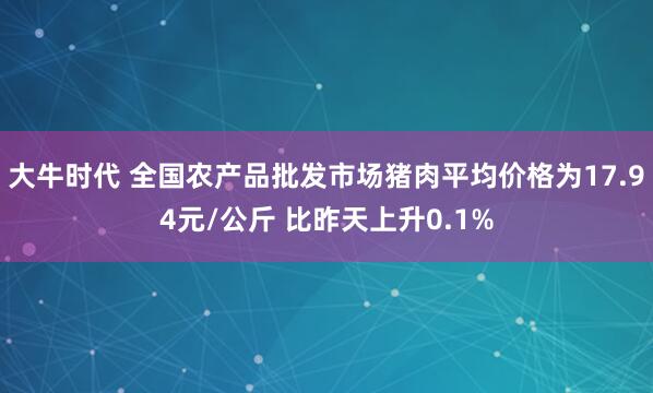 大牛时代 全国农产品批发市场猪肉平均价格为17.94元/公斤 比昨天上升0.1%