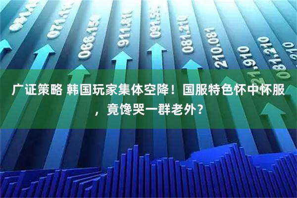 广证策略 韩国玩家集体空降！国服特色怀中怀服，竟馋哭一群老外？