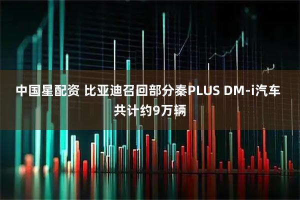 中国星配资 比亚迪召回部分秦PLUS DM-i汽车 共计约9万辆