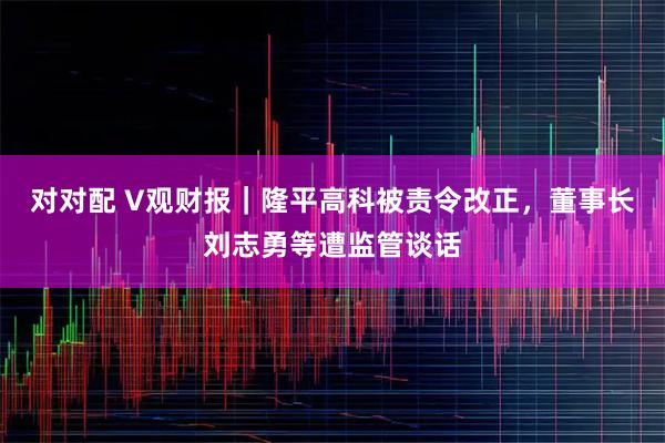对对配 V观财报｜隆平高科被责令改正，董事长刘志勇等遭监管谈话