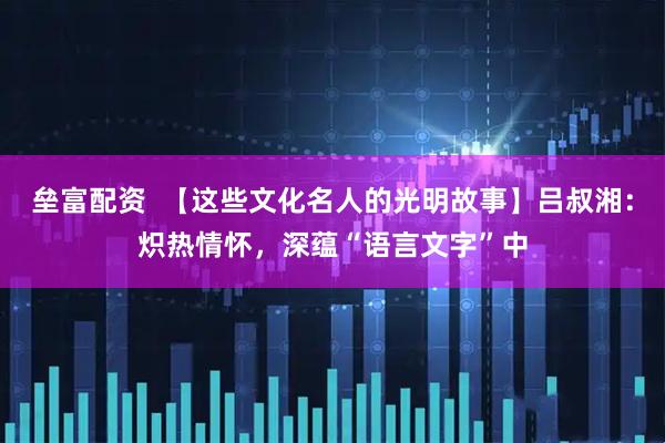 垒富配资  【这些文化名人的光明故事】吕叔湘：炽热情怀，深蕴“语言文字”中