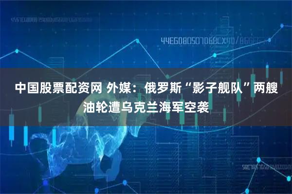 中国股票配资网 外媒：俄罗斯“影子舰队”两艘油轮遭乌克兰海军空袭