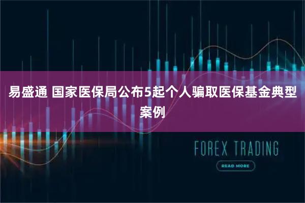 易盛通 国家医保局公布5起个人骗取医保基金典型案例