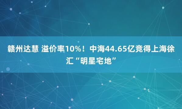 赣州达慧 溢价率10%！中海44.65亿竞得上海徐汇“明星宅地”