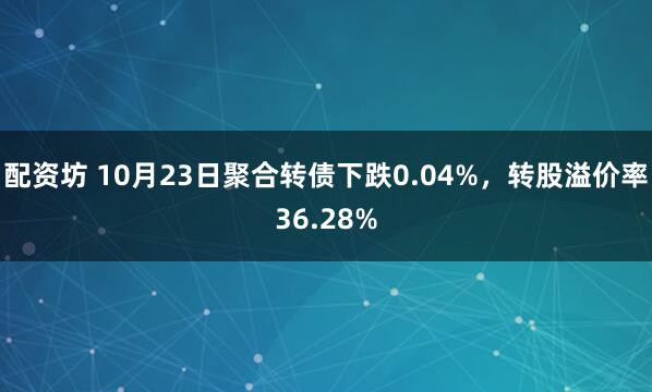 配资坊 10月23日聚合转债下跌0.04%，转股溢价率36.28%