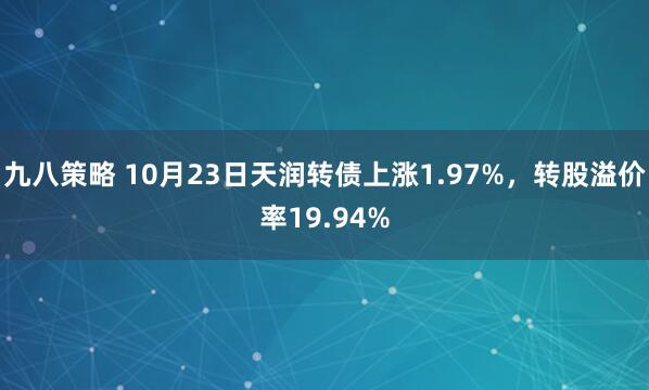 九八策略 10月23日天润转债上涨1.97%，转股溢价率19.94%