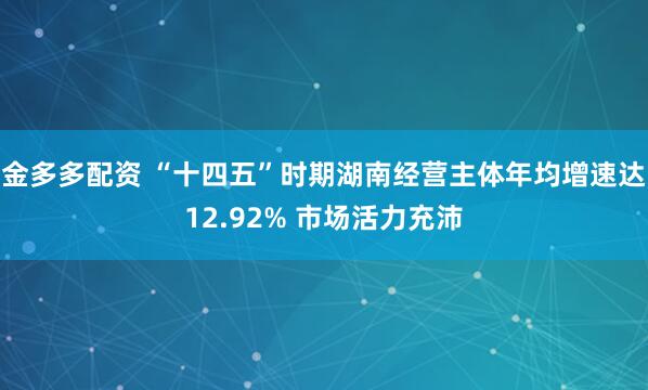金多多配资 “十四五”时期湖南经营主体年均增速达12.92% 市场活力充沛
