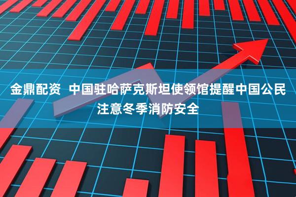 金鼎配资  中国驻哈萨克斯坦使领馆提醒中国公民注意冬季消防安全