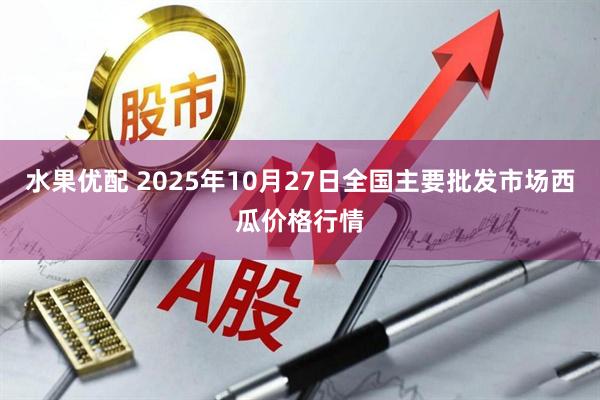水果优配 2025年10月27日全国主要批发市场西瓜价格行情
