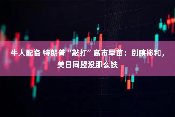 牛人配资 特朗普“敲打”高市早苗：别瞎掺和，美日同盟没那么铁