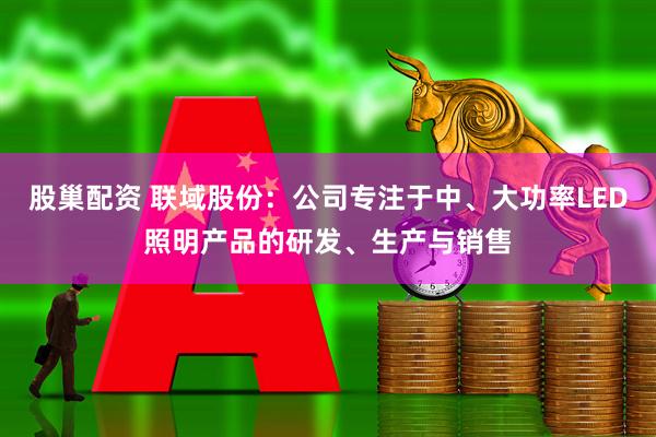 股巢配资 联域股份：公司专注于中、大功率LED照明产品的研发、生产与销售
