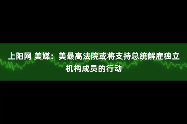 上阳网 美媒：美最高法院或将支持总统解雇独立机构成员的行动