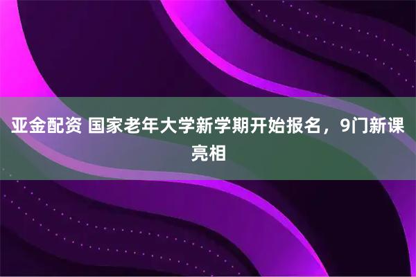 亚金配资 国家老年大学新学期开始报名，9门新课亮相