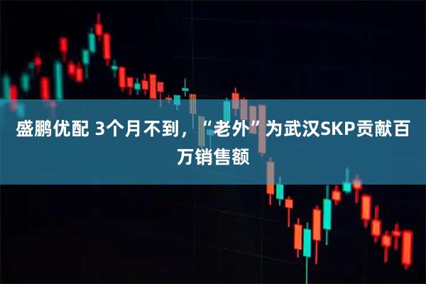 盛鹏优配 3个月不到，“老外”为武汉SKP贡献百万销售额