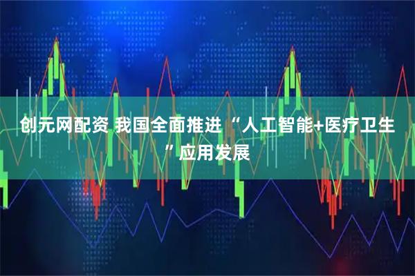 创元网配资 我国全面推进 “人工智能+医疗卫生”应用发展