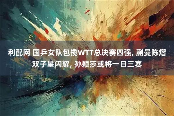 利配网 国乒女队包揽WTT总决赛四强, 蒯曼陈熠双子星闪耀, 孙颖莎或将一日三赛