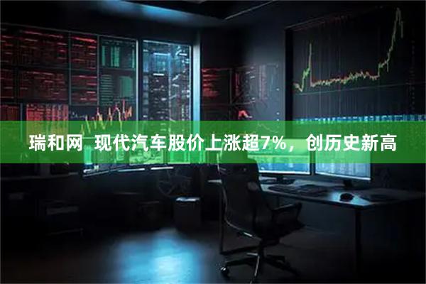 瑞和网  现代汽车股价上涨超7%，创历史新高