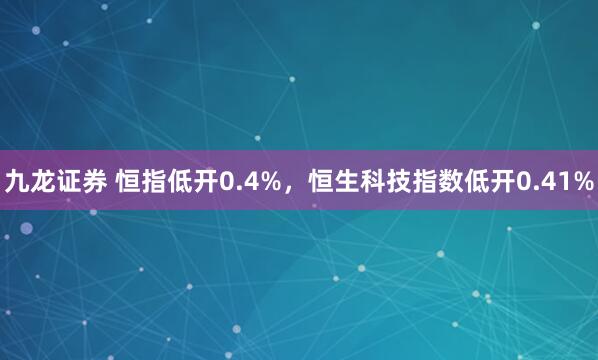 九龙证券 恒指低开0.4%，恒生科技指数低开0.41%