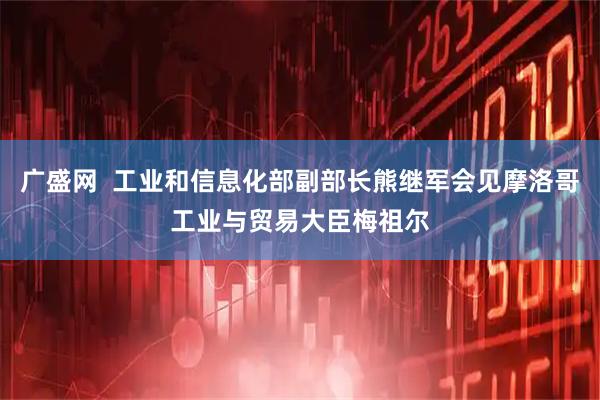 广盛网  工业和信息化部副部长熊继军会见摩洛哥工业与贸易大臣梅祖尔
