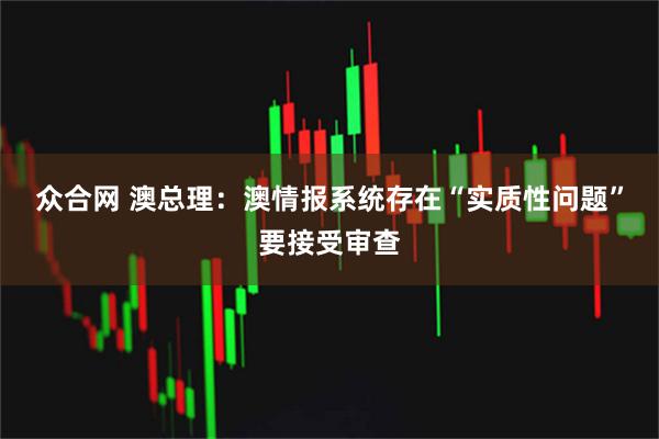 众合网 澳总理：澳情报系统存在“实质性问题”要接受审查