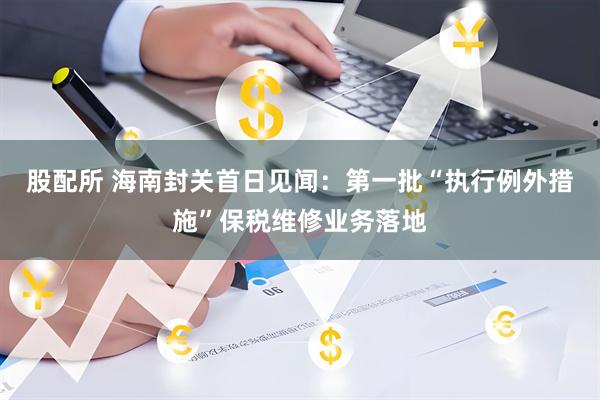 股配所 海南封关首日见闻：第一批“执行例外措施”保税维修业务落地