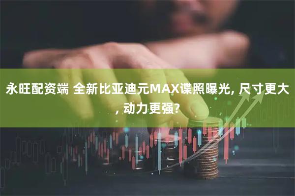 永旺配资端 全新比亚迪元MAX谍照曝光, 尺寸更大, 动力更强?