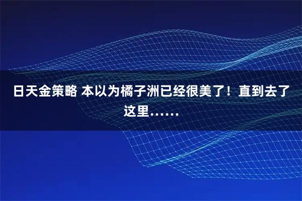 日天金策略 本以为橘子洲已经很美了！直到去了这里……