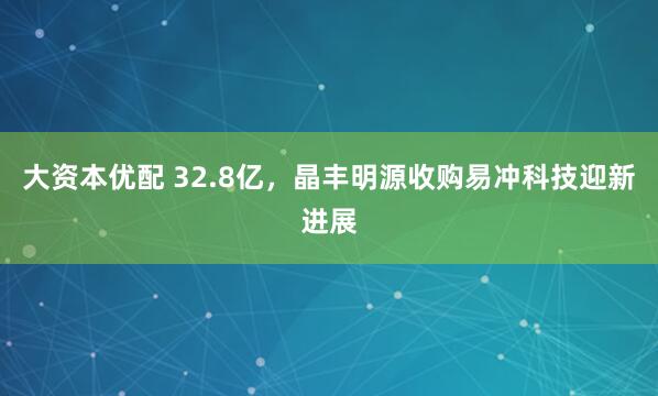 大资本优配 32.8亿，晶丰明源收购易冲科技迎新进展