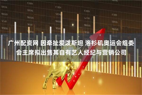 广州配资网 因牵扯爱泼斯坦 洛杉矶奥运会组委会主席拟出售其自有艺人经纪与营销公司