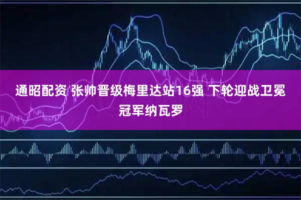 通昭配资 张帅晋级梅里达站16强 下轮迎战卫冕冠军纳瓦罗