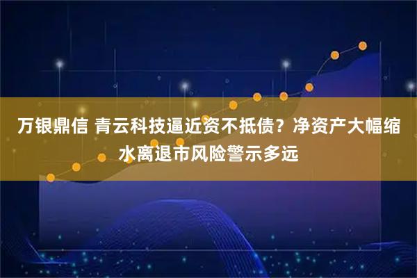 万银鼎信 青云科技逼近资不抵债？净资产大幅缩水离退市风险警示多远