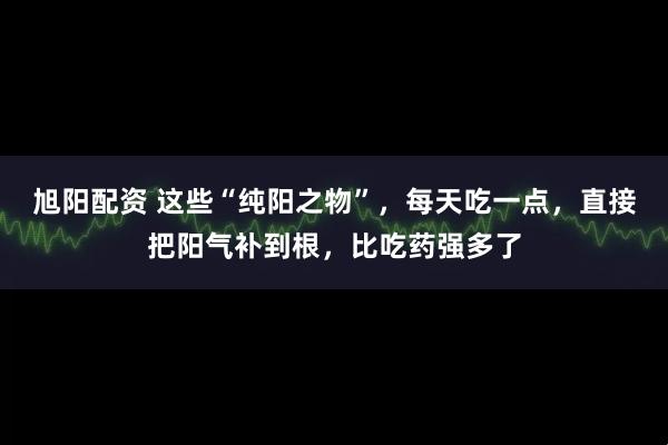 旭阳配资 这些“纯阳之物”，每天吃一点，直接把阳气补到根，比吃药强多了