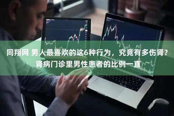 同翔网 男人最喜欢的这6种行为，究竟有多伤肾？ 肾病门诊里男性患者的比例一直