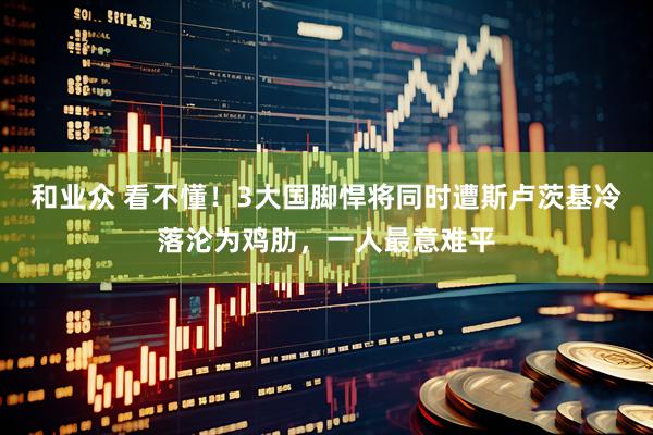 和业众 看不懂！3大国脚悍将同时遭斯卢茨基冷落沦为鸡肋，一人最意难平