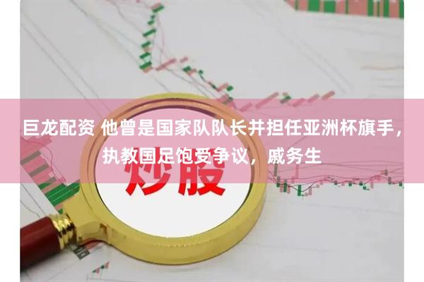 巨龙配资 他曾是国家队队长并担任亚洲杯旗手，执教国足饱受争议，戚务生
