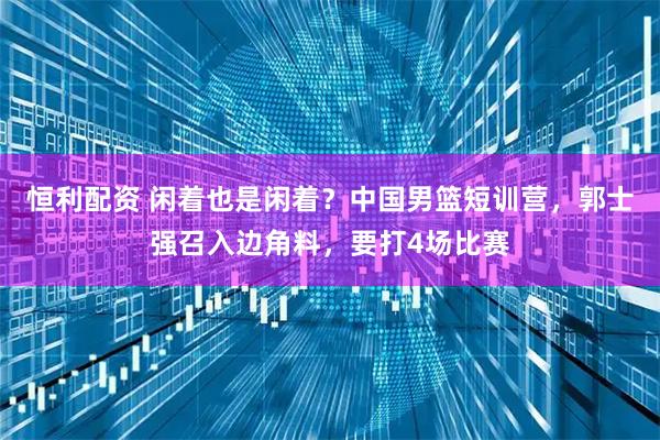 恒利配资 闲着也是闲着？中国男篮短训营，郭士强召入边角料，要打4场比赛