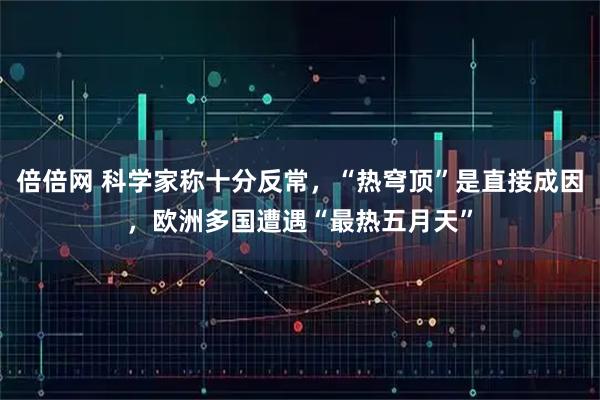 倍倍网 科学家称十分反常，“热穹顶”是直接成因，欧洲多国遭遇“最热五月天”