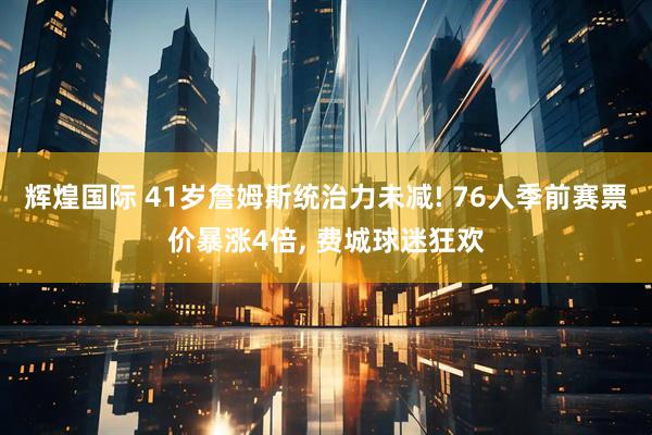 辉煌国际 41岁詹姆斯统治力未减! 76人季前赛票价暴涨4倍, 费城球迷狂欢