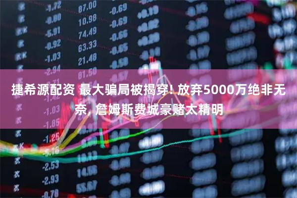 捷希源配资 最大骗局被揭穿! 放弃5000万绝非无奈, 詹姆斯费城豪赌太精明